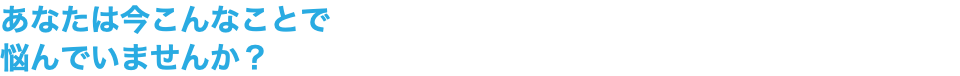 あなたは今こんなことで 悩んでいませんか？