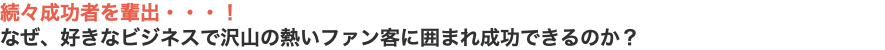 続々成功者を輩出・・・！ なぜ、好きなビジネスで沢山の熱いファン客に囲まれ成功できるのか？