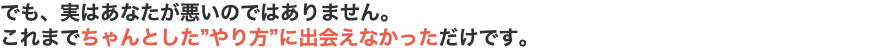 でも、実はあなたが悪いのではありません。 これまでちゃんとした”やり方”に出会えなかっただけです。