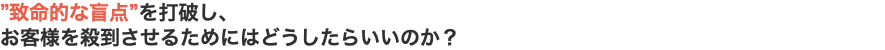 ”致命的な盲点”を打破し、 お客様を殺到させるためにはどうしたらいいのか？