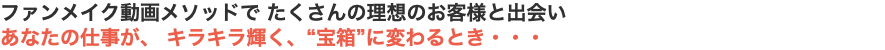 ファンメイク動画メソッドで たくさんの理想のお客様と出会い あなたの仕事が、 キラキラ輝く、“宝箱”に変わるとき・・・