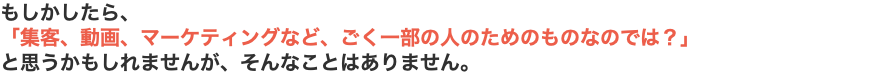 もしかしたら、 「集客、動画、マーケティングなど、ごく一部の人のためのものなのでは？」 と思うかもしれませんが、そんなことはありません。