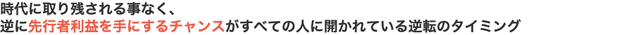 時代に取り残される事なく、 逆に先行者利益を手にするチャンスがすべての人に開かれている逆転のタイミング