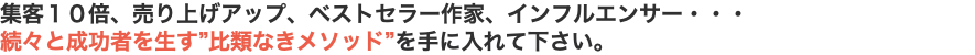 集客１０倍、売り上げアップ、ベストセラー作家、インフルエンサー・・・ 続々と成功者を生す”比類なきメソッド”を手に入れて下さい。