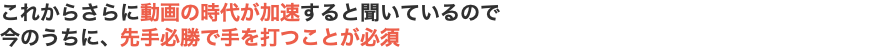 これからさらに動画の時代が加速すると聞いているので 今のうちに、先手必勝で手を打つことが必須