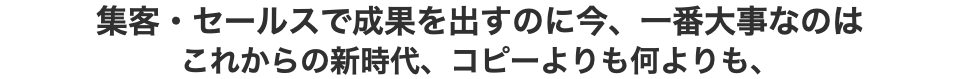 集客・セールスで成果を出すのに今、一番大事なのは これからの新時代、コピーよりも何よりも、
