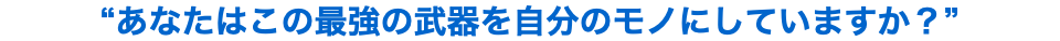 “あなたはこの最強の武器を自分のモノにしていますか？”