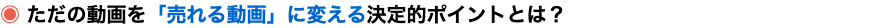 ◉ ただの動画を「売れる動画」に変える決定的ポイントとは？