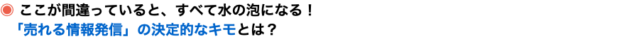 ◉ ここが間違っていると、すべて水の泡になる！ 「売れる情報発信」の決定的なキモとは？