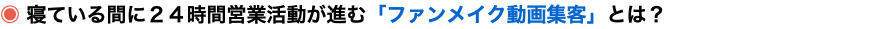◉ 寝ている間に２４時間営業活動が進む「ファンメイク動画集客」とは？