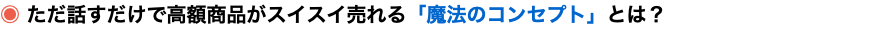 ◉ ただ話すだけで高額商品がスイスイ売れる「魔法のコンセプト」とは？