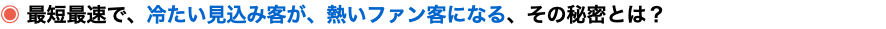 ◉ 最短最速で、冷たい見込み客が、熱いファン客になる、その秘密とは？