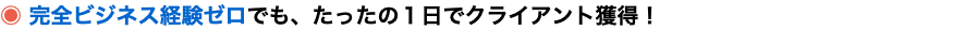 ◉ 完全ビジネス経験ゼロでも、たったの１日でクライアント獲得！