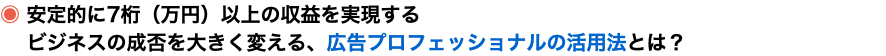 ◉ 安定的に7桁（万円）以上の収益を実現する ビジネスの成否を大きく変える、広告プロフェッショナルの活用法とは？