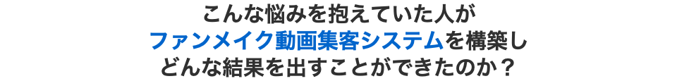 こんな悩みを抱えていた人が ファンメイク動画集客システムを構築し どんな結果を出すことができたのか？