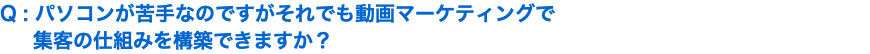 Q : パソコンが苦手なのですがそれでも動画マーケティングで 集客の仕組みを構築できますか？