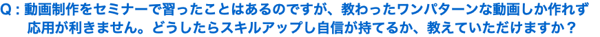 Q : 動画制作をセミナーで習ったことはあるのですが、教わったワンパターンな動画しか作れず 応用が利きません。どうしたらスキルアップし自信が持てるか、教えていただけますか？