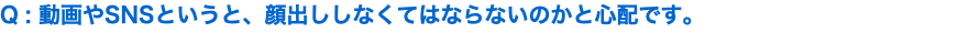 Q : 動画やSNSというと、顔出ししなくてはならないのかと心配です。
