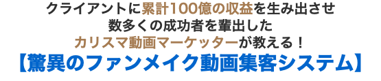 クライアントに累計100億の収益を生み出させ 数多くの成功者を輩出した カリスマ動画マーケッターが教える！【驚異のファンメイク動画集客システム】