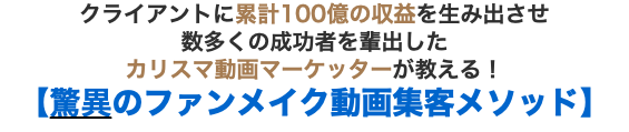 クライアントに累計100億の収益を生み出させ 数多くの成功者を輩出した カリスマ動画マーケッターが教える！【驚異のファンメイク動画集客メソッド】