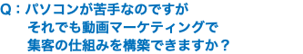 Q：パソコンが苦手なのですが それでも動画マーケティングで 集客の仕組みを構築できますか？