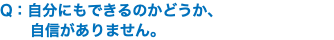 Q：自分にもできるのかどうか、 自信がありません。