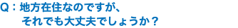 Q：地方在住なのですが、 それでも大丈夫でしょうか？