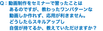 Q：動画制作をセミナーで習ったことは あるのですが、教わったワンパターンな 動画しか作れず、応用が利きません。 どうしたらスキルアップし 自信が持てるか、教えていただけますか？