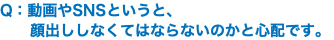 Q：動画やSNSというと、 顔出ししなくてはならないのかと心配です。