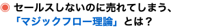 ◉ セールスしないのに売れてしまう、 「マジックフロー理論」とは？