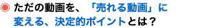 ◉ ただの動画を、「売れる動画」に 変える、決定的ポイントとは？