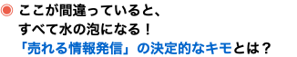 ◉ ここが間違っていると、 すべて水の泡になる！ 「売れる情報発信」の決定的なキモとは？