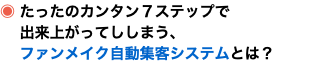 ◉ たったのカンタン７ステップで 出来上がってししまう、 ファンメイク自動集客システムとは？