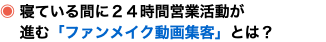 ◉ 寝ている間に２４時間営業活動が 進む「ファンメイク動画集客」とは？