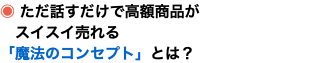 ◉ ただ話すだけで高額商品が スイスイ売れる 「魔法のコンセプト」とは？
