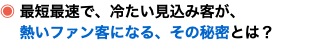 ◉ 最短最速で、冷たい見込み客が、 熱いファン客になる、その秘密とは？