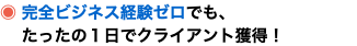 ◉ 完全ビジネス経験ゼロでも、 たったの１日でクライアント獲得！