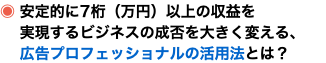 ◉ 安定的に7桁（万円）以上の収益を 実現するビジネスの成否を大きく変える、 広告プロフェッショナルの活用法とは？