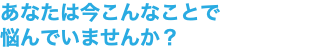 あなたは今こんなことで 悩んでいませんか？