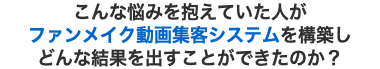 こんな悩みを抱えていた人が ファンメイク動画集客システムを構築し どんな結果を出すことができたのか？