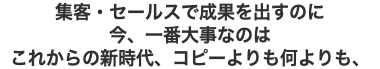 集客・セールスで成果を出すのに 今、一番大事なのは これからの新時代、コピーよりも何よりも、
