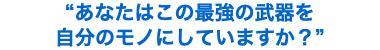 “あなたはこの最強の武器を 自分のモノにしていますか？”