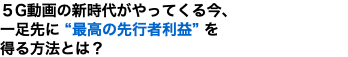 ５G動画の新時代がやってくる今、 一足先に “最高の先行者利益” を 得る方法とは？
