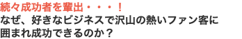 続々成功者を輩出・・・！ なぜ、好きなビジネスで沢山の熱いファン客に 囲まれ成功できるのか？