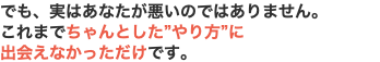 でも、実はあなたが悪いのではありません。 これまでちゃんとした”やり方”に 出会えなかっただけです。