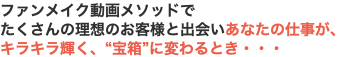 ファンメイク動画メソッドで たくさんの理想のお客様と出会いあなたの仕事が、 キラキラ輝く、“宝箱”に変わるとき・・・