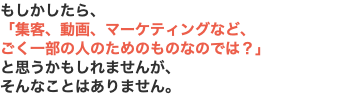 もしかしたら、 「集客、動画、マーケティングなど、 ごく一部の人のためのものなのでは？」 と思うかもしれませんが、 そんなことはありません。