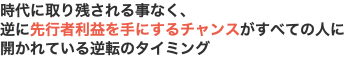 時代に取り残される事なく、 逆に先行者利益を手にするチャンスがすべての人に 開かれている逆転のタイミング