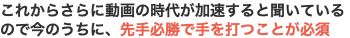これからさらに動画の時代が加速すると聞いているので今のうちに、先手必勝で手を打つことが必須